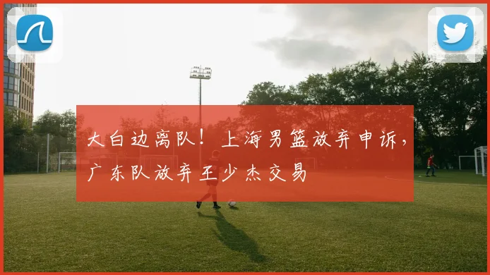 大白边离队！上海男篮放弃申诉，广东队放弃王少杰交易