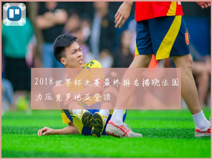 2018世界杯决赛最终排名揭晓法国力压克罗地亚登顶