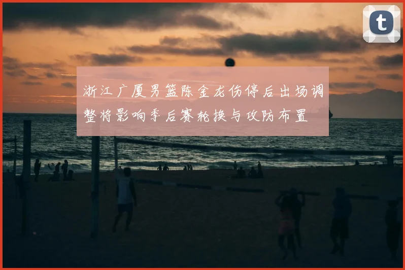 浙江广厦男篮陈金龙伤停后出场调整将影响季后赛轮换与攻防布置