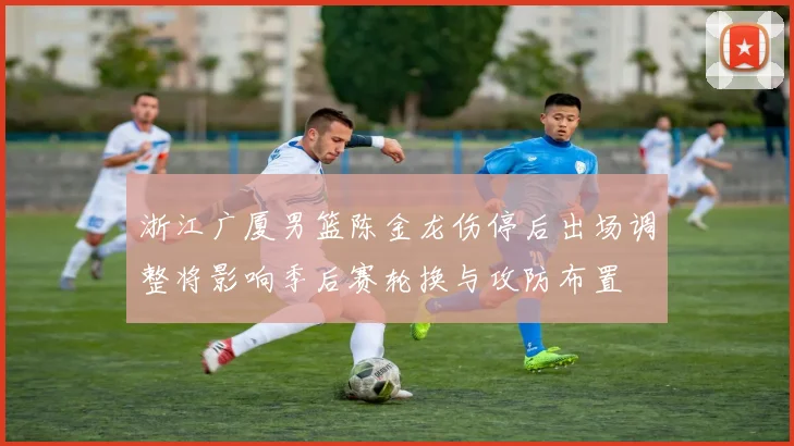 浙江广厦男篮陈金龙伤停后出场调整将影响季后赛轮换与攻防布置