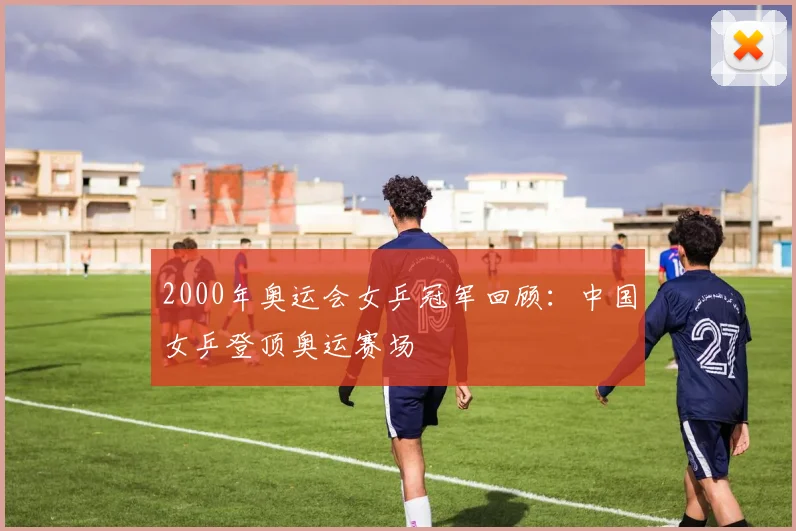 2000年奥运会女乒冠军回顾:中国女乒登顶奥运赛场
