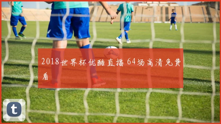 2018世界杯优酷直播 64场高清免费看