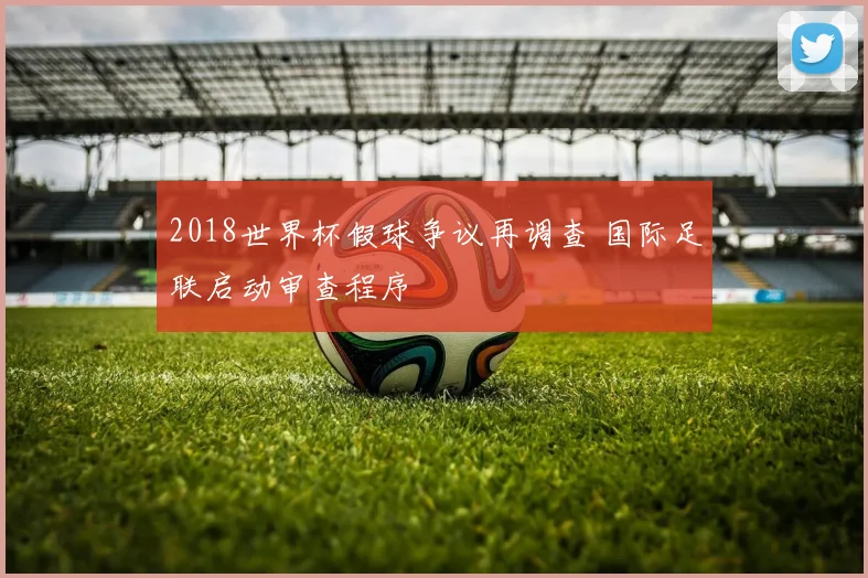 2018世界杯假球争议再调查 国际足联启动审查程序