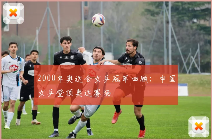 2000年奥运会女乒冠军回顾:中国女乒登顶奥运赛场