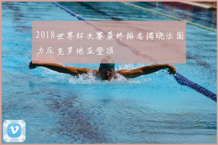 2018世界杯决赛最终排名揭晓法国力压克罗地亚登顶