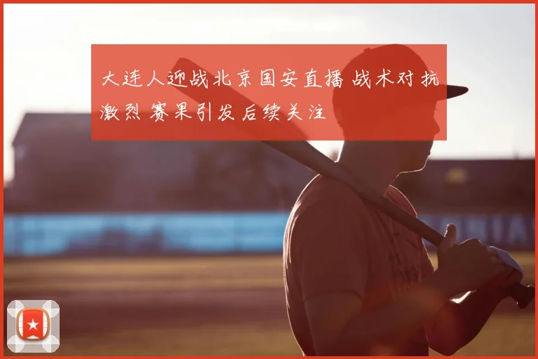 大连人迎战北京国安直播 战术对抗激烈 赛果引发后续关注