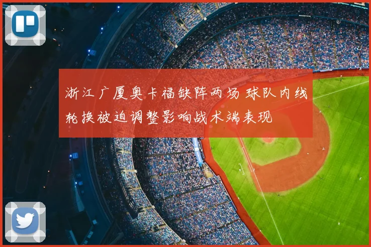 浙江广厦奥卡福缺阵两场 球队内线轮换被迫调整影响战术端表现