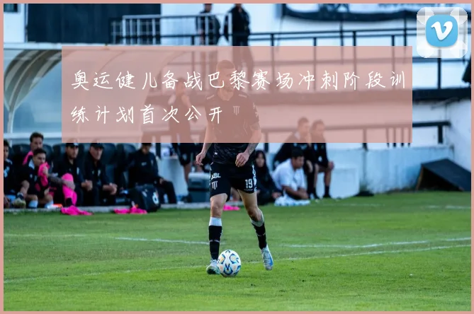 奥运健儿备战巴黎赛场冲刺阶段训练计划首次公开