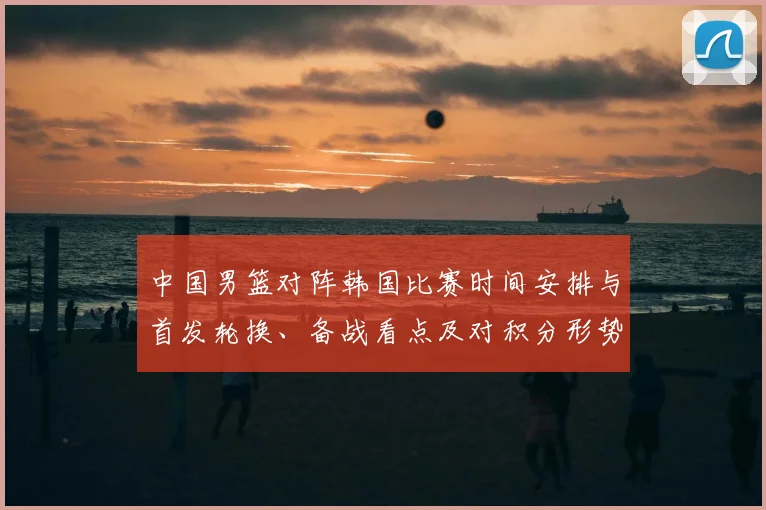 中国男篮对阵韩国比赛时间安排与首发轮换、备战看点及对积分形势的影响