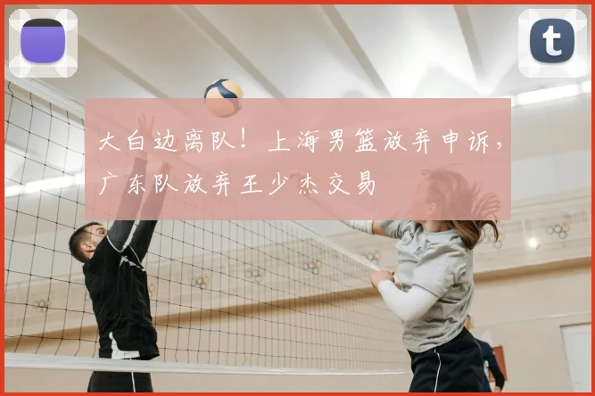 大白边离队！上海男篮放弃申诉，广东队放弃王少杰交易