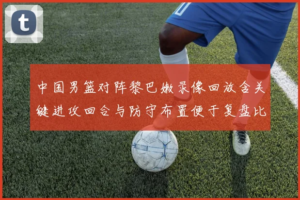 中国男篮对阵黎巴嫩录像回放含关键进攻回合与防守布置便于复盘比赛