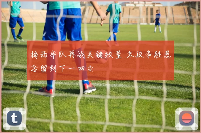 梅西率队再战关键较量 末段争胜悬念留到下一回合