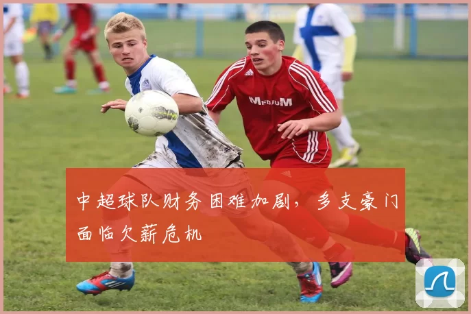 中超球队财务困难加剧，多支豪门面临欠薪危机