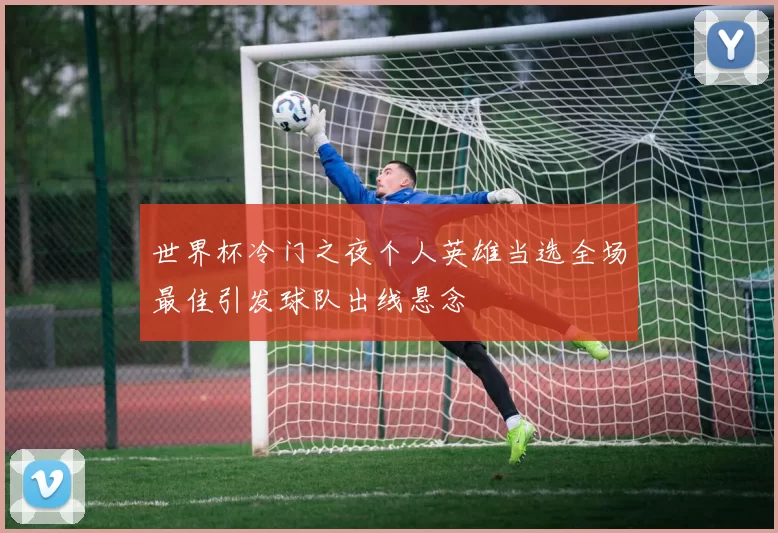 世界杯冷门之夜个人英雄当选全场最佳引发球队出线悬念