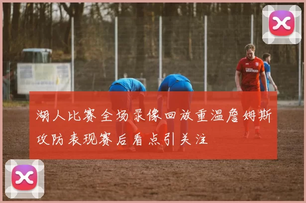 湖人比赛全场录像回放重温詹姆斯攻防表现赛后看点引关注