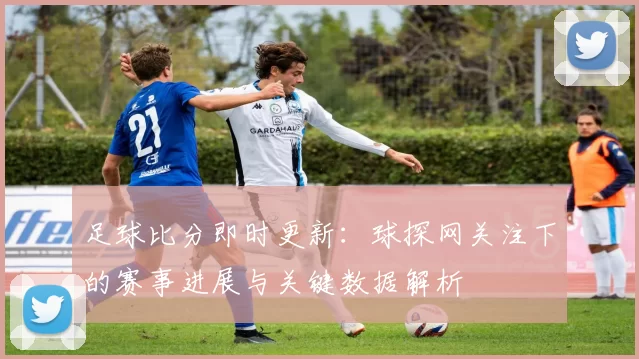 足球比分即时更新：球探网关注下的赛事进展与关键数据解析