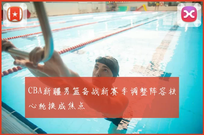 CBA新疆男篮备战新赛季调整阵容核心轮换成焦点