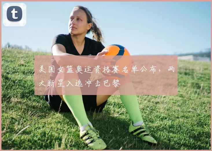 美国女篮奥运资格赛名单公布，两大新星入选冲击巴黎