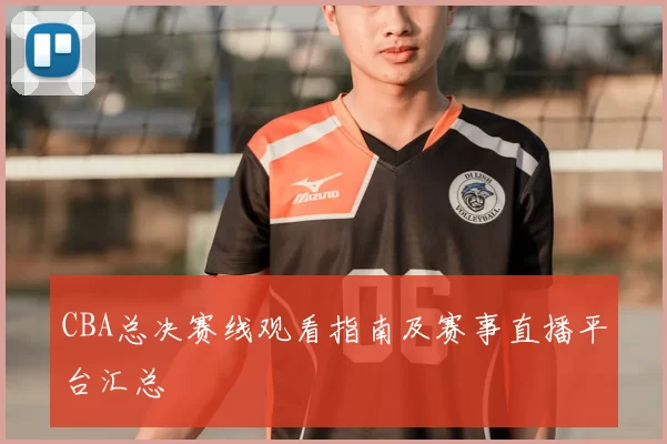 CBA总决赛线观看指南及赛事直播平台汇总