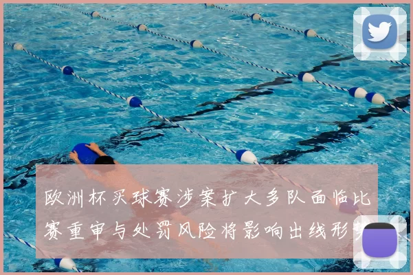 欧洲杯买球赛涉案扩大多队面临比赛重审与处罚风险将影响出线形势