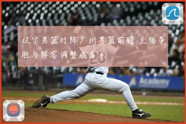 辽宁男篮对阵广州男篮前瞻 主场争胜与阵容调整成看点