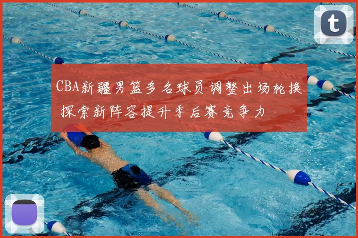 CBA新疆男篮多名球员调整出场轮换 探索新阵容提升季后赛竞争力