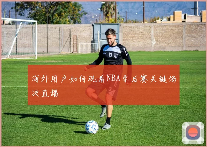 海外用户如何观看NBA季后赛关键场次直播