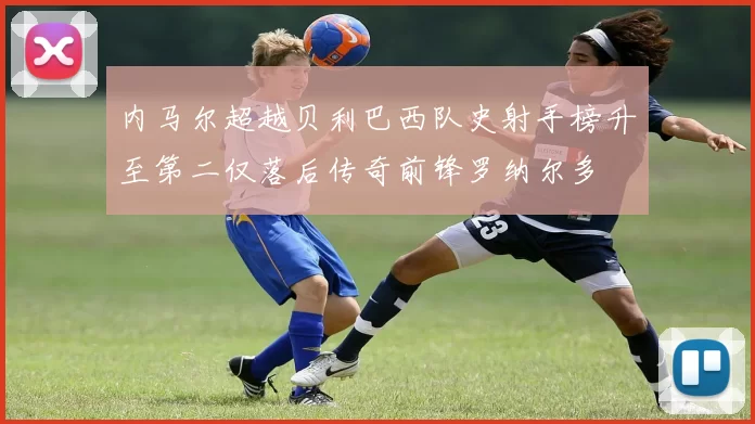 内马尔超越贝利巴西队史射手榜升至第二仅落后传奇前锋罗纳尔多