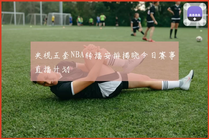 央视五套NBA转播安排揭晓今日赛事直播计划