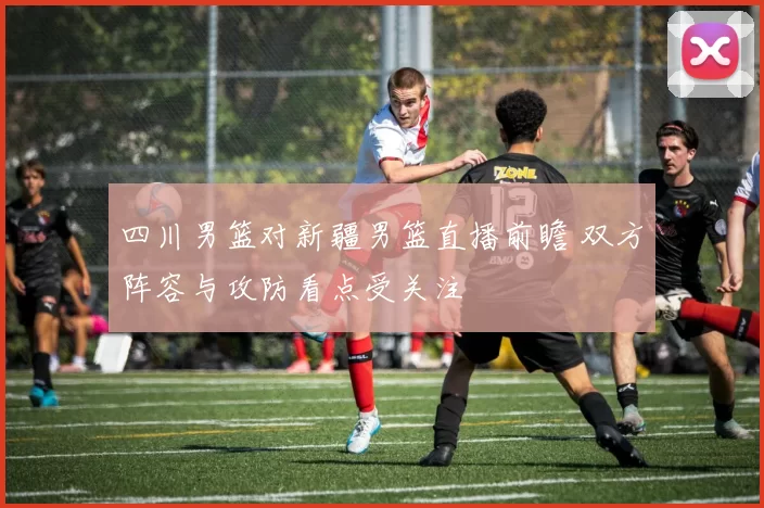四川男篮对新疆男篮直播前瞻 双方阵容与攻防看点受关注