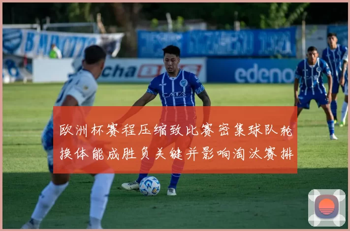 欧洲杯赛程压缩致比赛密集球队轮换体能成胜负关键并影响淘汰赛排兵