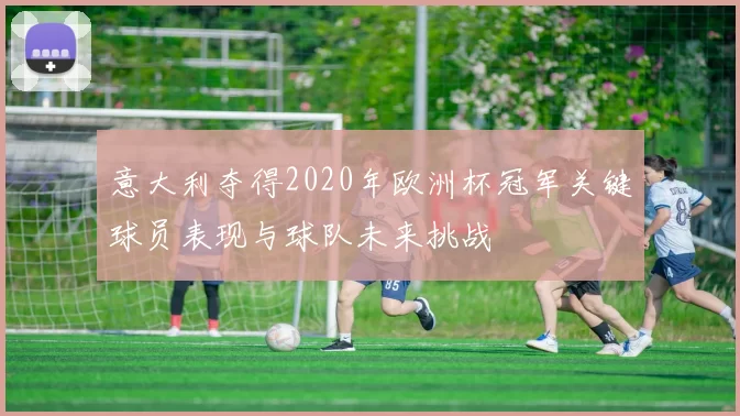 意大利夺得2020年欧洲杯冠军关键球员表现与球队未来挑战