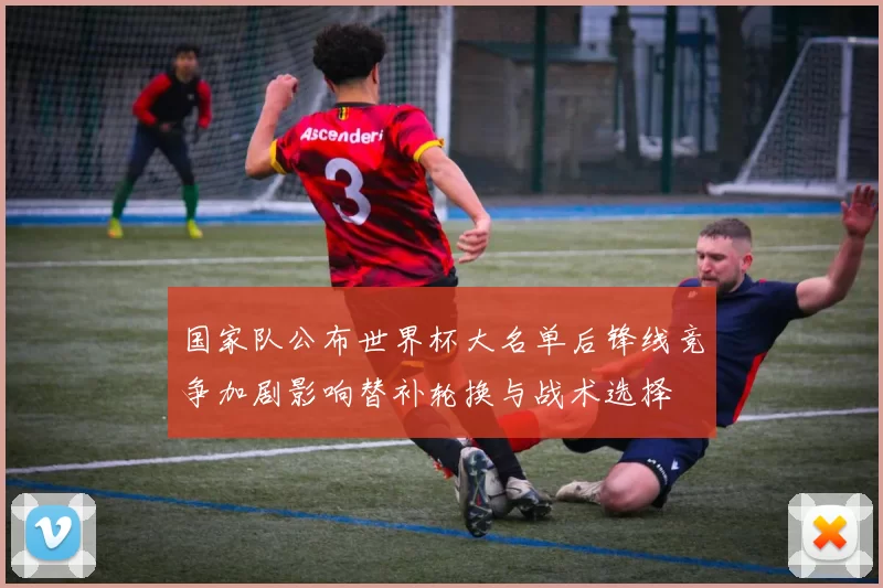 国家队公布世界杯大名单后锋线竞争加剧影响替补轮换与战术选择