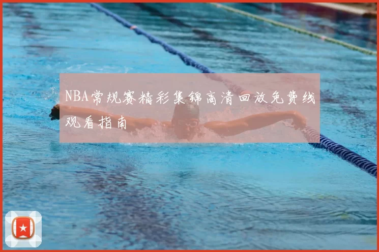 NBA常规赛精彩集锦高清回放免费线观看指南