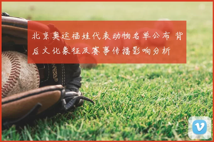 北京奥运福娃代表动物名单公布 背后文化象征及赛事传播影响分析