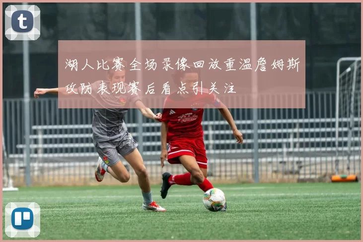 湖人比赛全场录像回放重温詹姆斯攻防表现赛后看点引关注