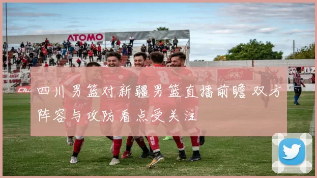 四川男篮对新疆男篮直播前瞻 双方阵容与攻防看点受关注