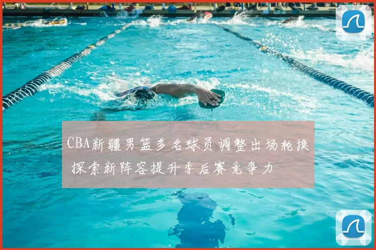 CBA新疆男篮多名球员调整出场轮换 探索新阵容提升季后赛竞争力