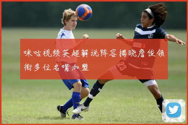 咪咕视频英超解说阵容揭晓詹俊领衔多位名嘴加盟