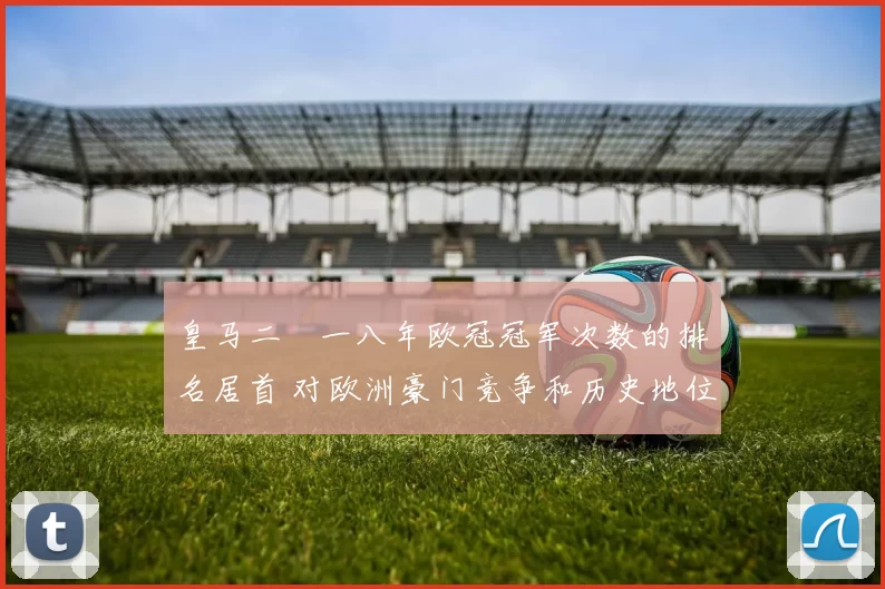 皇马二〇一八年欧冠冠军次数的排名居首 对欧洲豪门竞争和历史地位解读