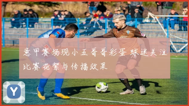 意甲赛场现小五哥哥彩蛋 球迷关注比赛花絮与传播效果