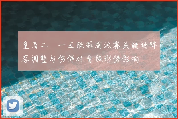 皇马二〇一五欧冠淘汰赛关键场阵容调整与伤停对晋级形势影响