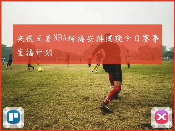 央视五套NBA转播安排揭晓今日赛事直播计划