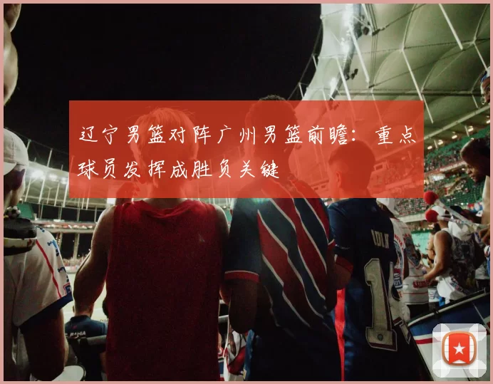 辽宁男篮对阵广州男篮前瞻:重点球员发挥成胜负关键