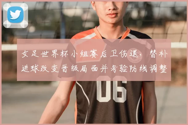 女足世界杯小组赛后卫伤退，替补进球改变晋级局面并考验防线调整