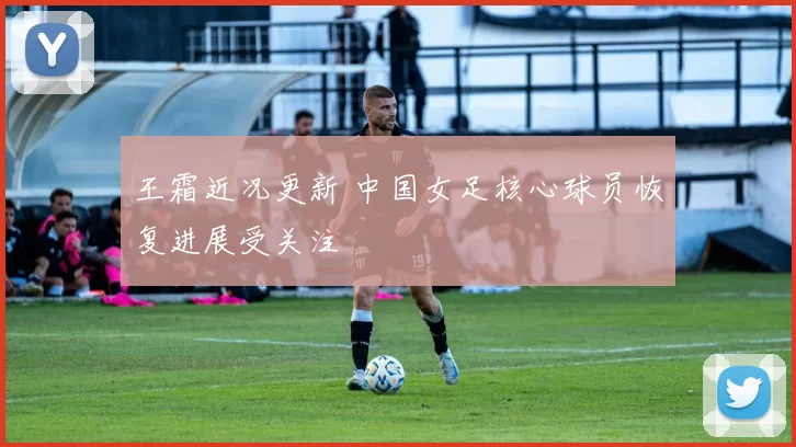 王霜近况更新 中国女足核心球员恢复进展受关注