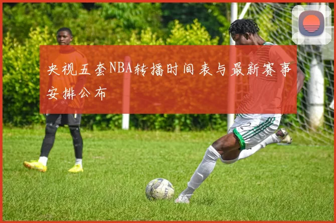 央视五套NBA转播时间表与最新赛事安排公布
