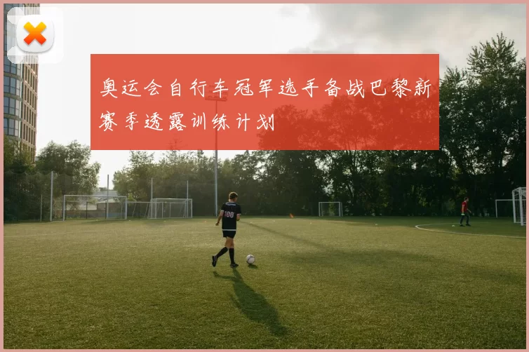 奥运会自行车冠军选手备战巴黎新赛季透露训练计划