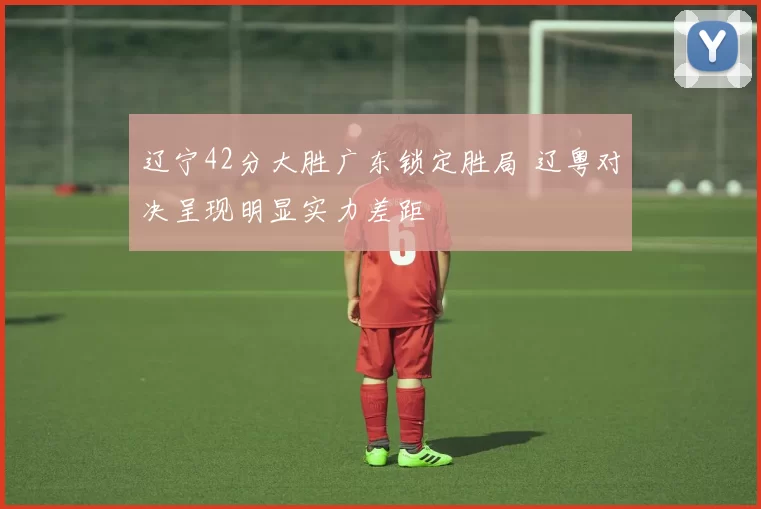 辽宁42分大胜广东锁定胜局 辽粤对决呈现明显实力差距