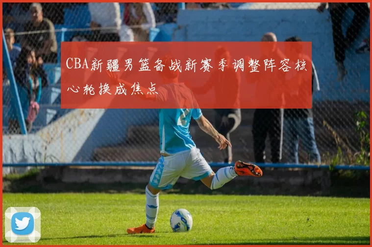 CBA新疆男篮备战新赛季调整阵容核心轮换成焦点